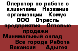 Оператор по работе с клиентами › Название организации ­ Комус, ООО › Отрасль предприятия ­ Оптовые продажи › Минимальный оклад ­ 30 000 - Все города Работа » Вакансии   . Адыгея респ.,Адыгейск г.